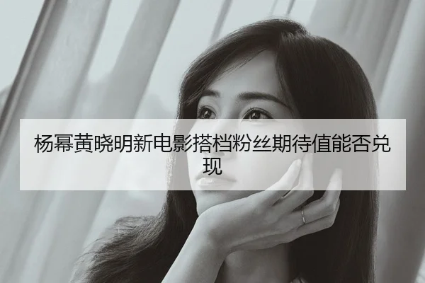 杨幂黄晓明新电影搭档粉丝期待值能否兑现