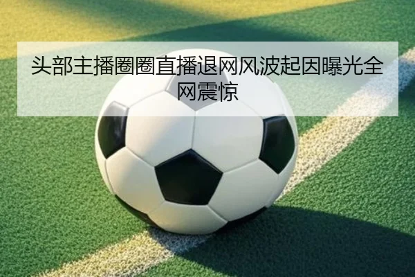 头部主播圈圈直播退网风波起因曝光全网震惊