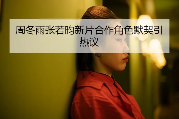 周冬雨张若昀新片合作角色默契引热议